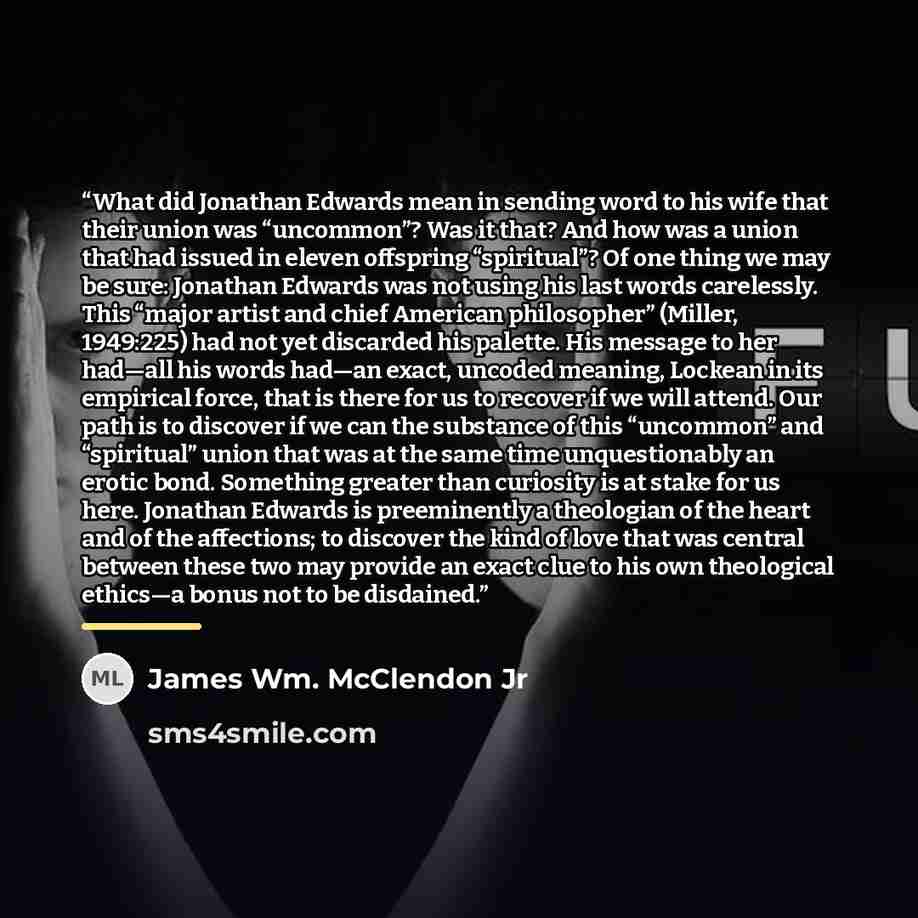 “What did Jonathan Edwards mean in sending word to his wife that their union was “uncommon”? Was it that? And how was a union that had issued in eleven offspring “spiritual”? Of one thing we may be sure: Jonathan Edwards was not using his last words carelessly. This “major artist and chief American…” quote by James Wm. McClendon Jr