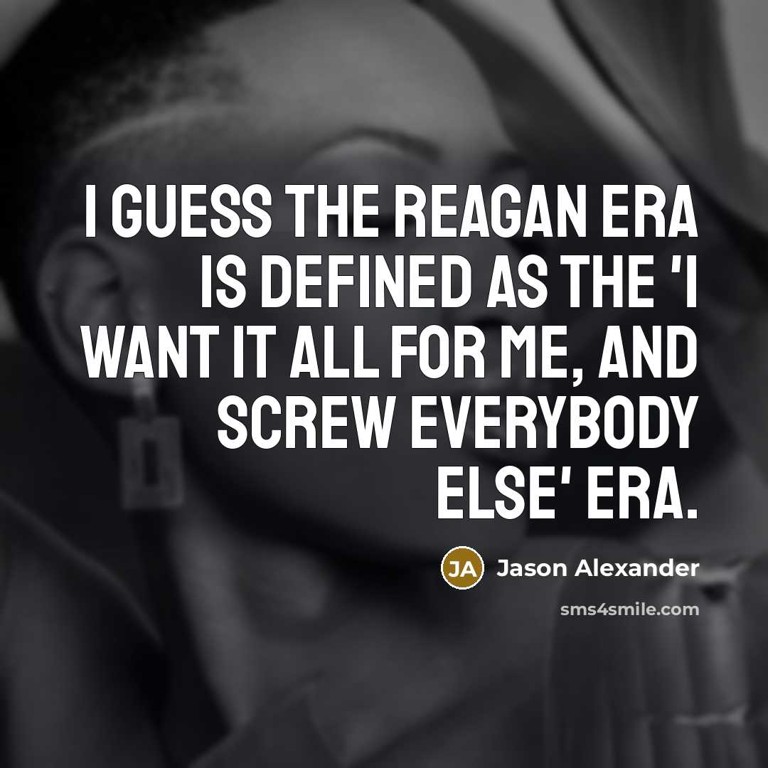 “I guess the Reagan era is defined as the 'I want it all for me, and screw everybody else' era.” quote by Jason Alexander