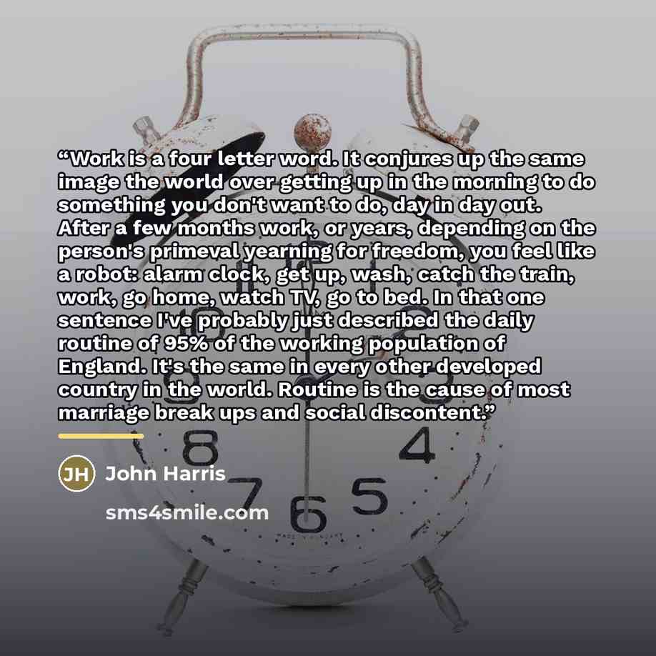 “Work is a four letter word. It conjures up the same image the world over getting up in the morning to do something you don't want to do, day in day out. After a few months work, or years, depending on the person's primeval yearning for freedom, you feel like a robot: alarm clock, get up, wash…” quote by John Harris