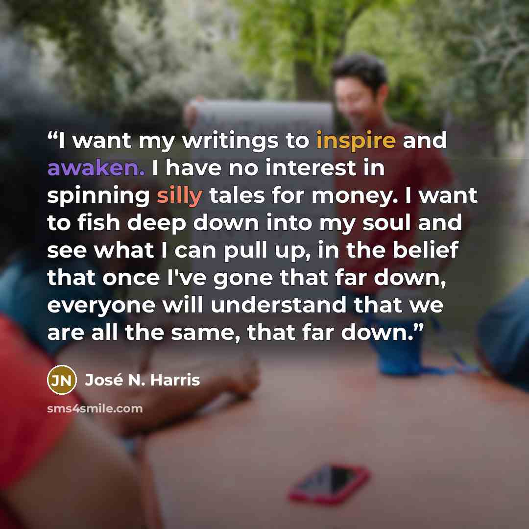 “I want my writings to inspire and awaken. I have no interest in spinning silly tales for money. I want to fish deep down into my soul and see what I can pull up, in the belief that once I've gone that far down, everyone will understand that we are all the same, that far down.” quote by José N. Harris