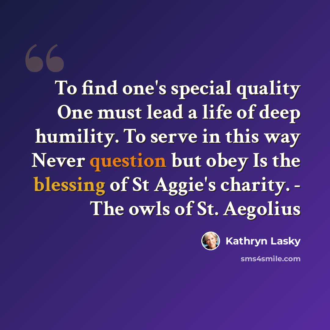 “To find one's special quality One must lead a life of deep humility. To serve in this way Never question but obey Is the blessing of St Aggie's charity. - The owls of St. Aegolius” quote by Kathryn Lasky