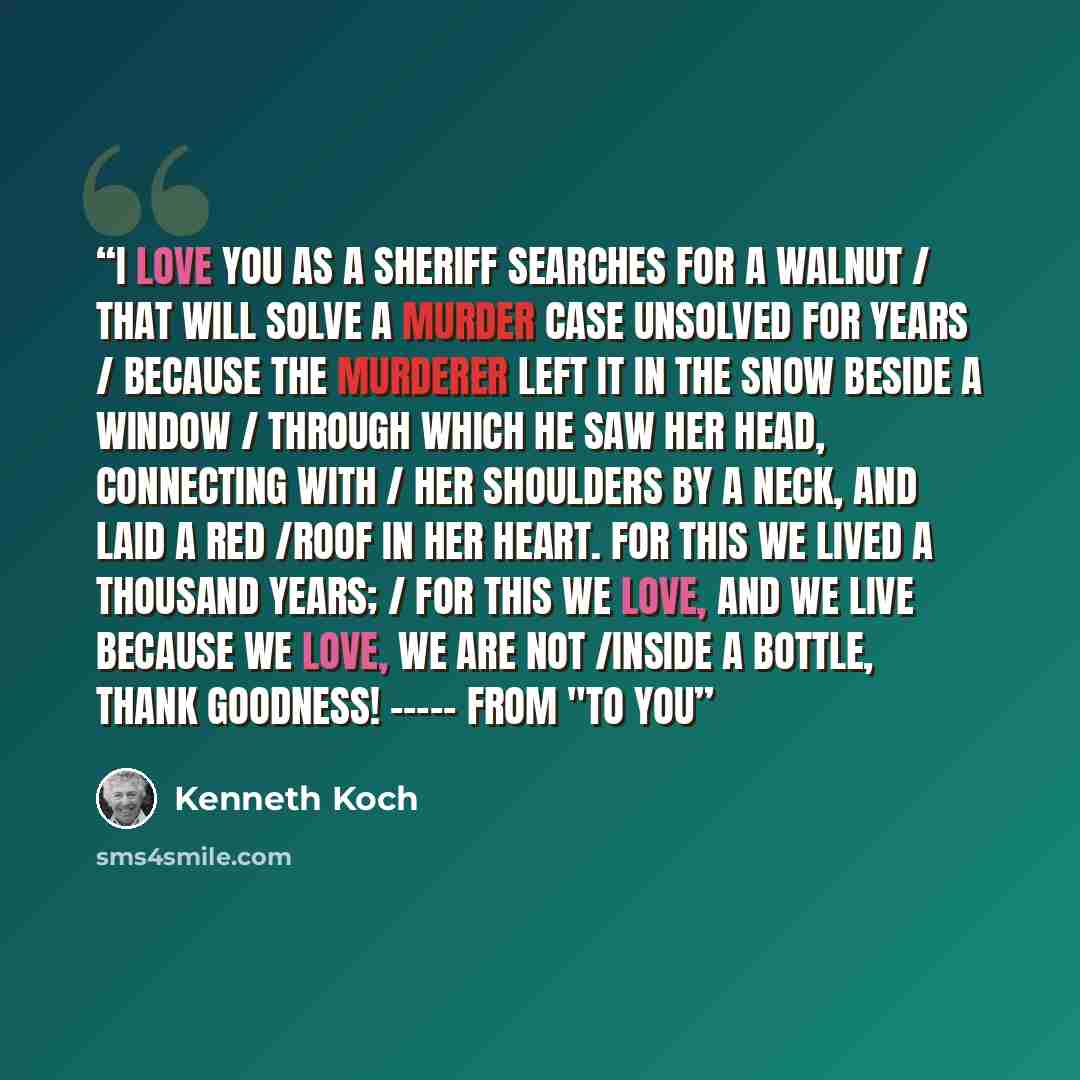 “I love you as a sheriff searches for a walnut / That will solve a murder case unsolved for years / Because the murderer left it in the snow beside a window / Through which he saw her head, connecting with / Her shoulders by a neck, and laid a red /Roof in her heart. For this we lived a thousand…” quote by Kenneth Koch