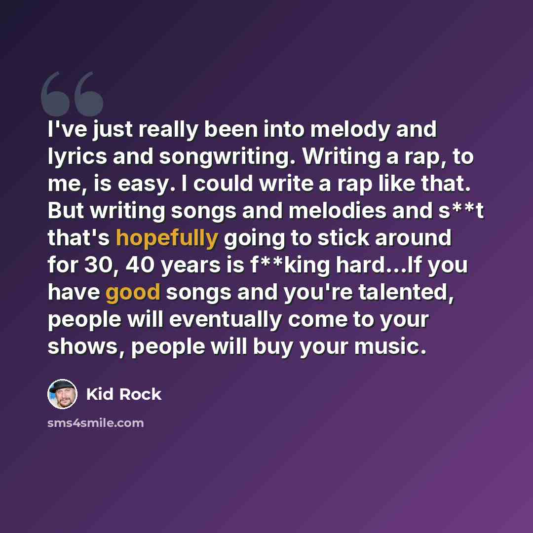 “I've just really been into melody and lyrics and songwriting. Writing a rap, to me, is easy. I could write a rap like that. But writing songs and melodies and s**t that's hopefully going to stick around for 30, 40 years is f**king hard...If you have good songs and you're talented, people will…” quote by Kid Rock
