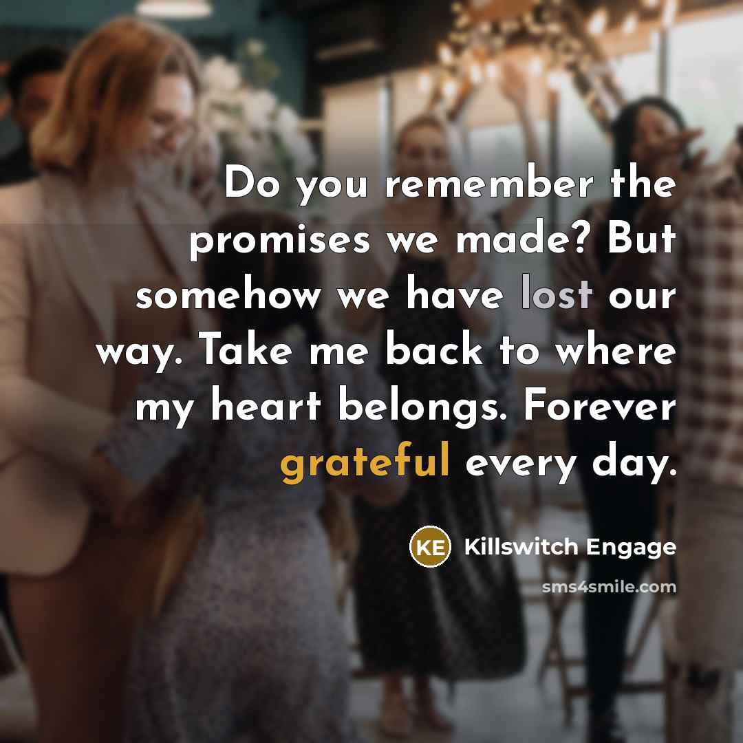 “Do you remember the promises we made? But somehow we have lost our way. Take me back to where my heart belongs. Forever grateful every day.” quote by Killswitch Engage