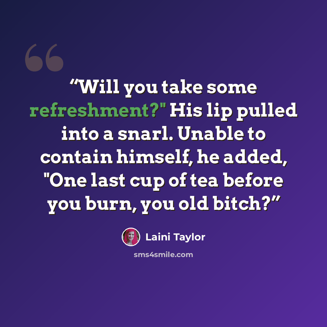 “Will you take some refreshment?" His lip pulled into a snarl. Unable to contain himself, he added, "One last cup of tea before you burn, you old bitch?” quote by Laini Taylor