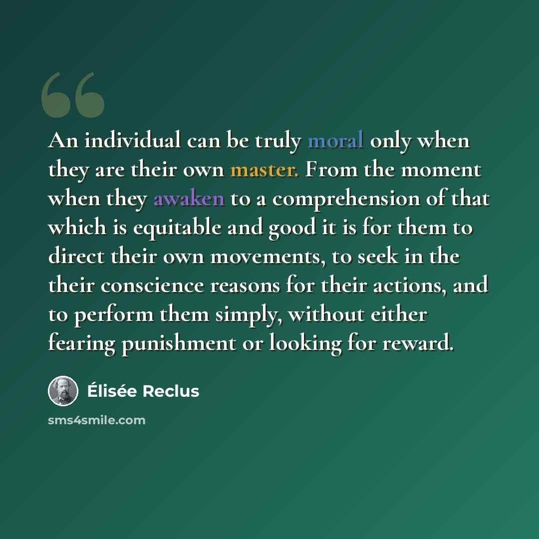 “An individual can be truly moral only when they are their own master. From the moment when they awaken to a comprehension of that which is equitable and good it is for them to direct their own movements, to seek in the their conscience reasons for their actions, and to perform them simply, without…” quote by Elisee Reclus