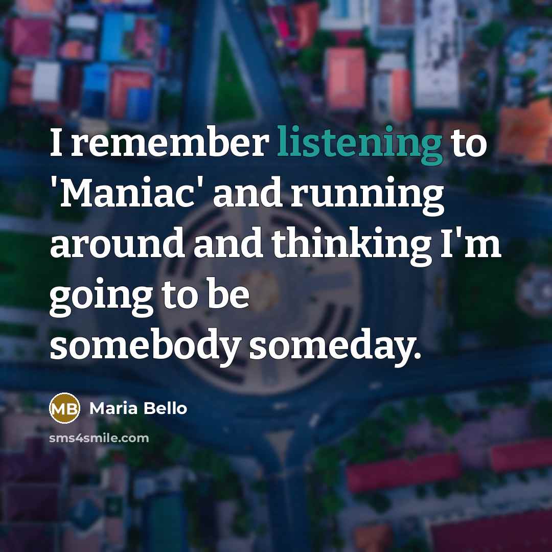 “I remember listening to 'Maniac' and running around and thinking I'm going to be somebody someday.” quote by Maria Bello