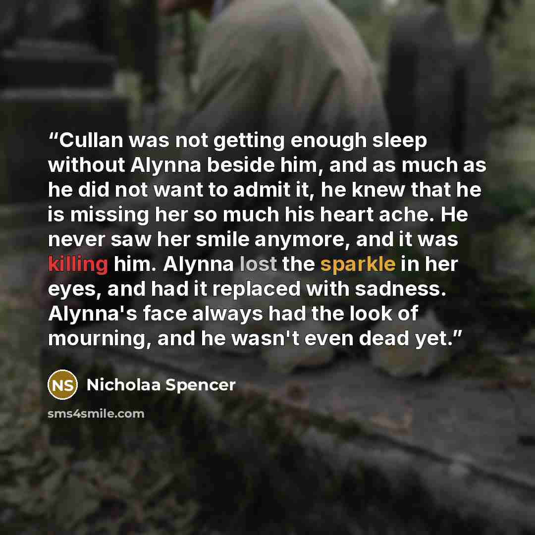 “Cullan was not getting enough sleep without Alynna beside him, and as much as he did not want to admit it, he knew that he is missing her so much his heart ache. He never saw her smile anymore, and it was killing him. Alynna lost the sparkle in her eyes, and had it replaced with sadness. Alynna's…” quote by Nicholaa Spencer