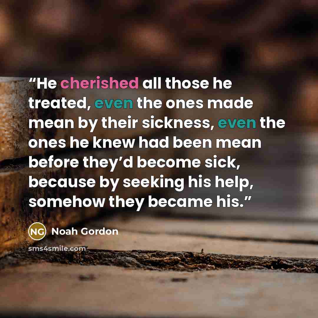 “He cherished all those he treated, even the ones made mean by their sickness, even the ones he knew had been mean before they’d become sick, because by seeking his help, somehow they became his.” quote by Noah Gordon