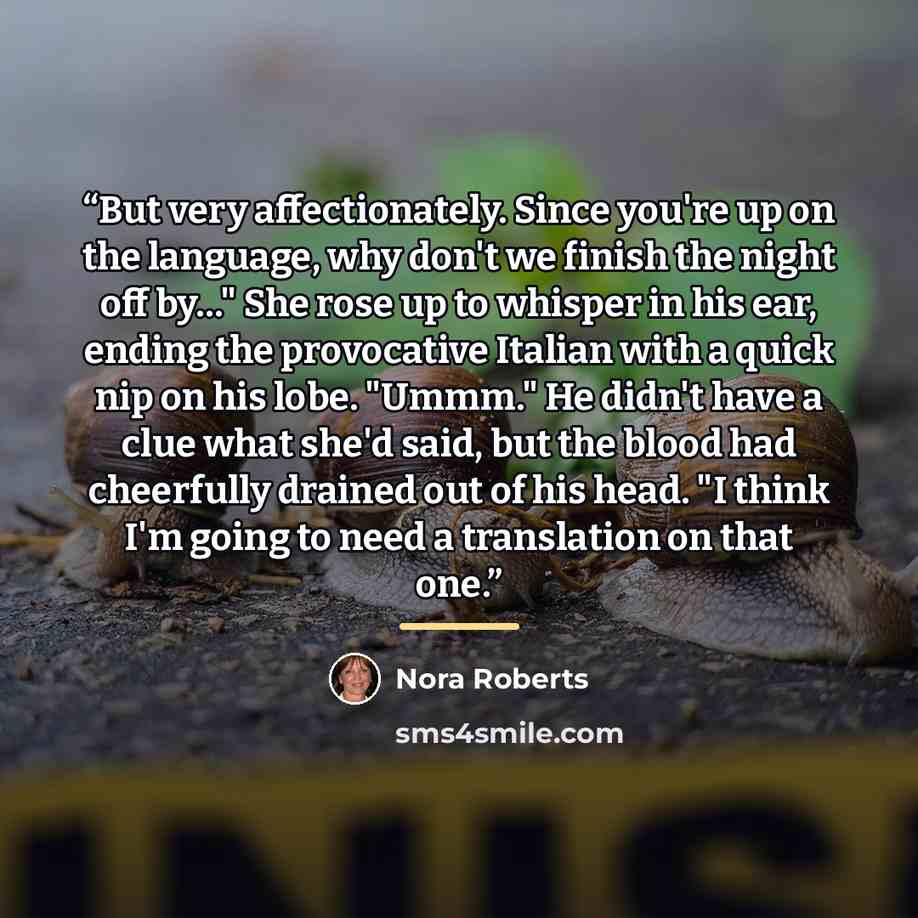 “But very affectionately. Since you're up on the language, why don't we finish the night off by…" She rose up to whisper in his ear, ending the provocative Italian with a quick nip on his lobe. "Ummm." He didn't have a clue what she'd said, but the blood had cheerfully drained out of his head. "I…” quote by Nora Roberts