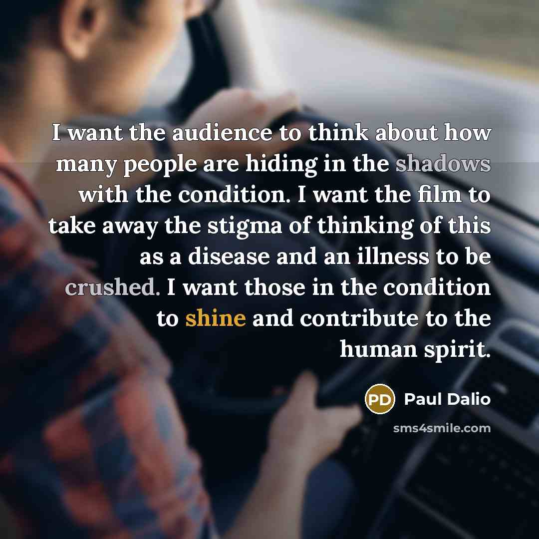 “I want the audience to think about how many people are hiding in the shadows with the condition. I want the film to take away the stigma of thinking of this as a disease and an illness to be crushed. I want those in the condition to shine and contribute to the human spirit.” quote by Paul Dalio