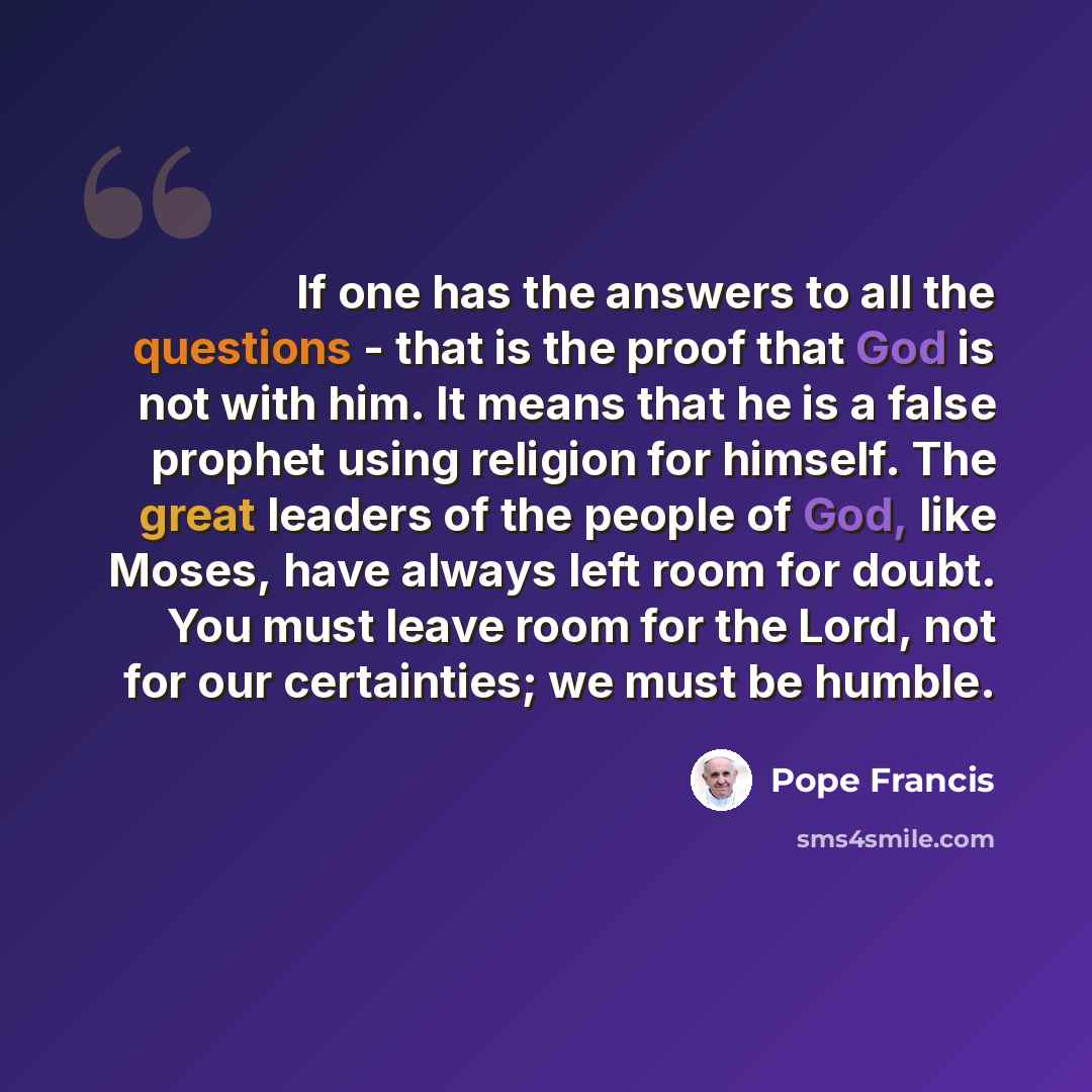 “If one has the answers to all the questions - that is the proof that God is not with him. It means that he is a false prophet using religion for himself. The great leaders of the people of God, like Moses, have always left room for doubt. You must leave room for the Lord, not for our certainties…” quote by Pope Francis