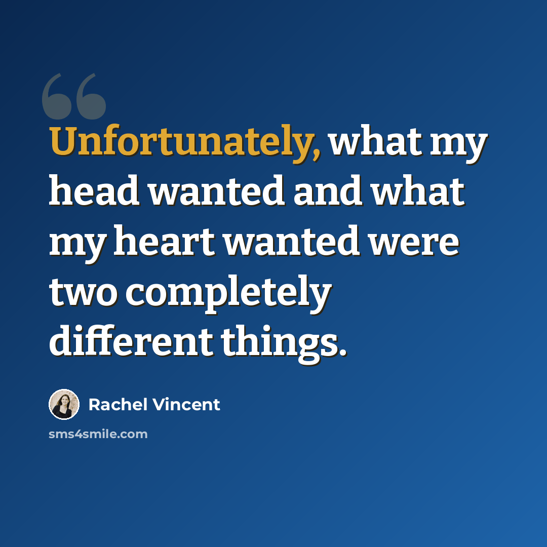 “Unfortunately, what my head wanted and what my heart wanted were two completely different things.” quote by Rachel Vincent