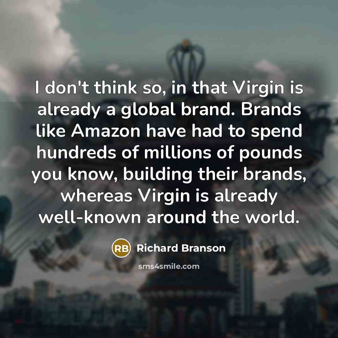 “I don't think so, in that Virgin is already a global brand. Brands like Amazon have had to spend hundreds of millions of pounds you know, building their brands, whereas Virgin is already well-known around the world.” quote by Richard Branson