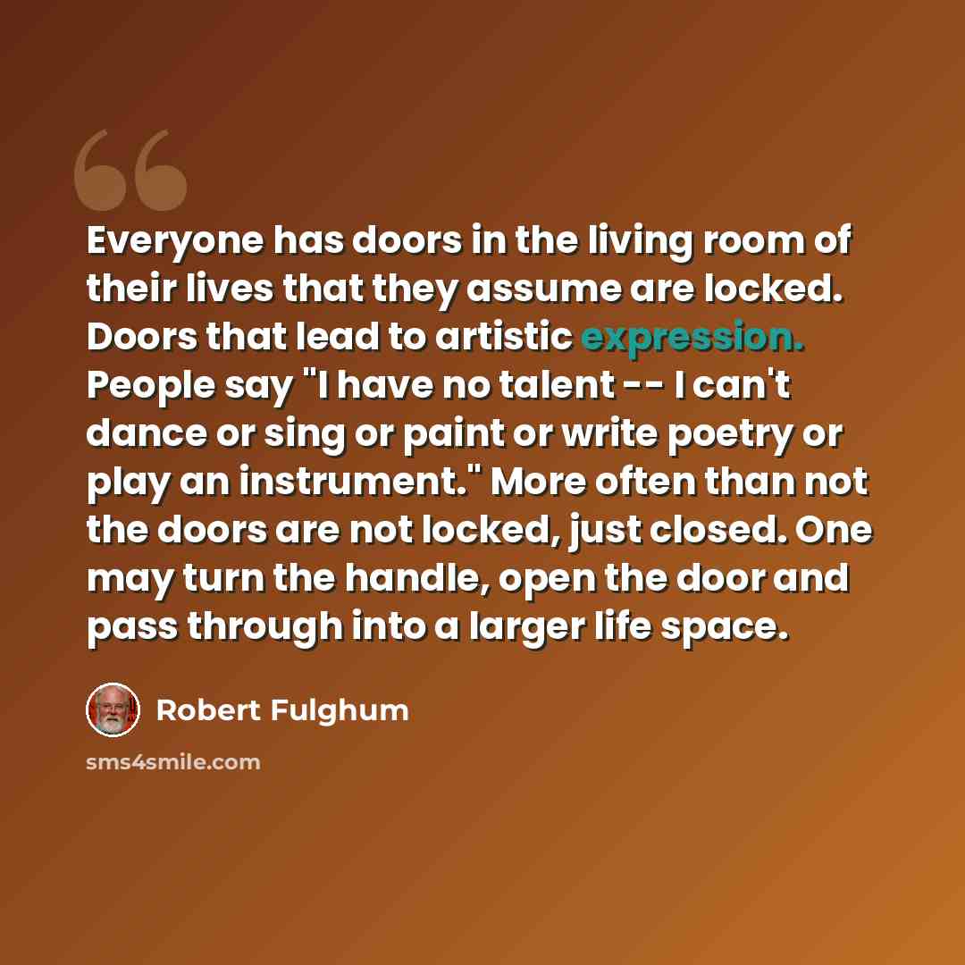 “Everyone has doors in the living room of their lives that they assume are locked. Doors that lead to artistic expression. People say "I have no talent -- I can't dance or sing or paint or write poetry or play an instrument." More often than not the doors are not locked, just closed. One may turn…” quote by Robert Fulghum