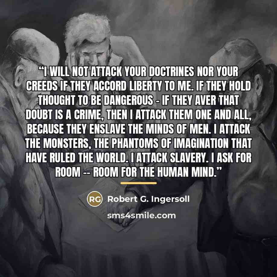 “I will not attack your doctrines nor your creeds if they accord liberty to me. If they hold thought to be dangerous - if they aver that doubt is a crime, then I attack them one and all, because they enslave the minds of men. I attack the monsters, the phantoms of imagination that have ruled the…” quote by Robert G. Ingersoll