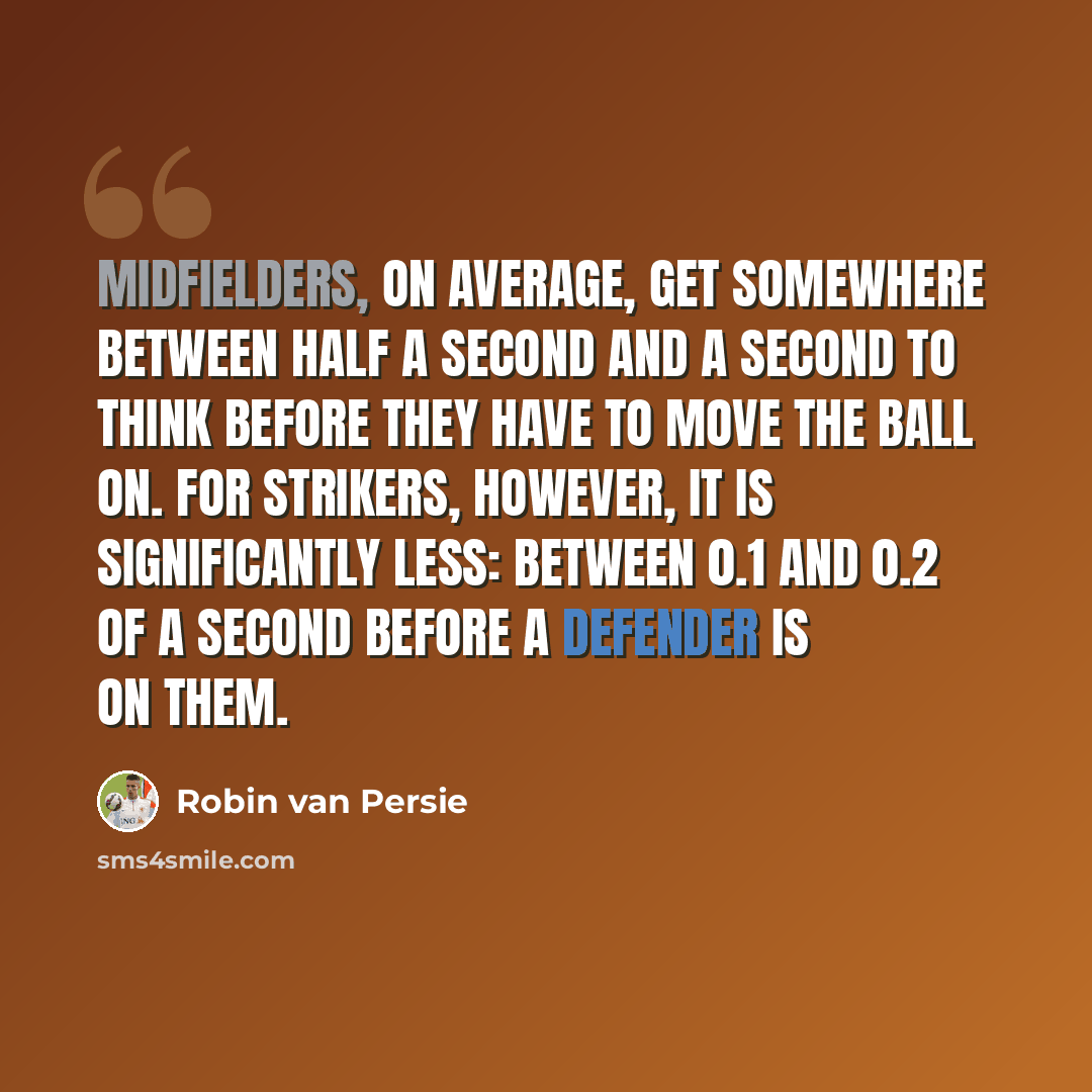 “Midfielders, on average, get somewhere between half a second and a second to think before they have to move the ball on. For strikers, however, it is significantly less: between 0.1 and 0.2 of a second before a defender is on them.” quote by Robin Van Persie