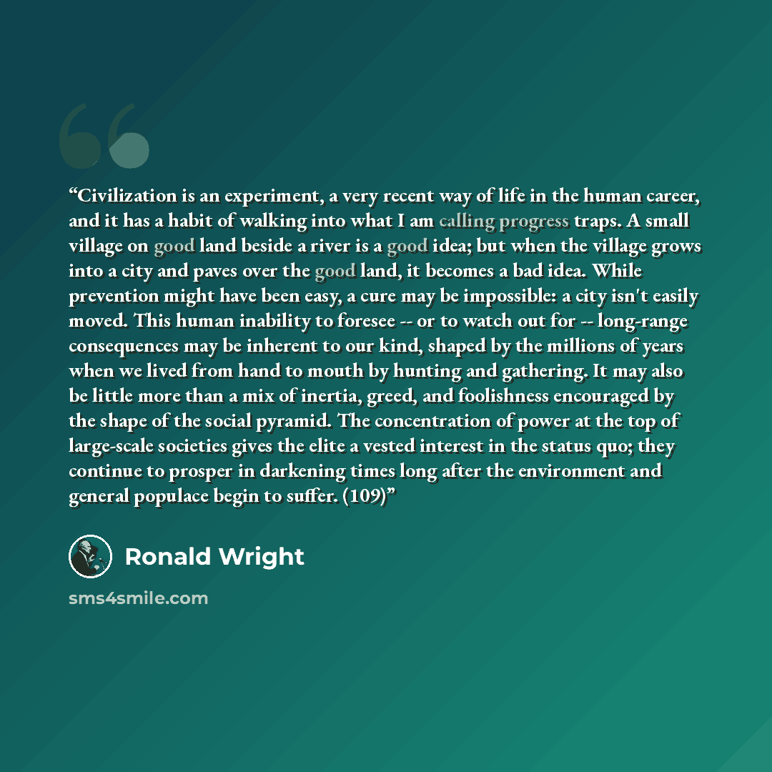 “Civilization is an experiment, a very recent way of life in the human career, and it has a habit of walking into what I am calling progress traps. A small village on good land beside a river is a good idea; but when the village grows into a city and paves over the good land, it becomes a bad idea…” quote by Ronald Wright