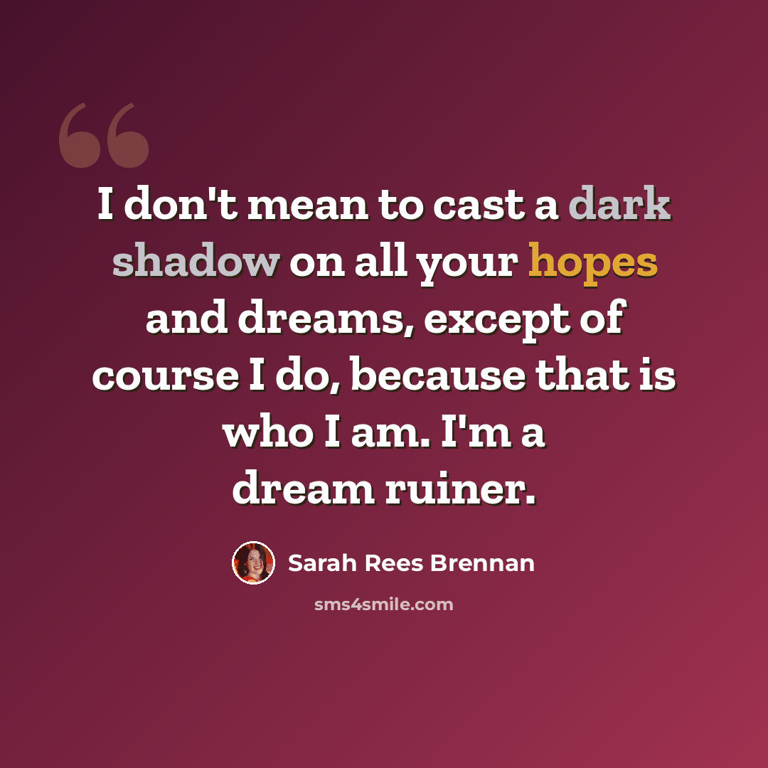 “I don't mean to cast a dark shadow on all your hopes and dreams, except of course I do, because that is who I am. I'm a dream ruiner.” quote by Sarah Rees Brennan