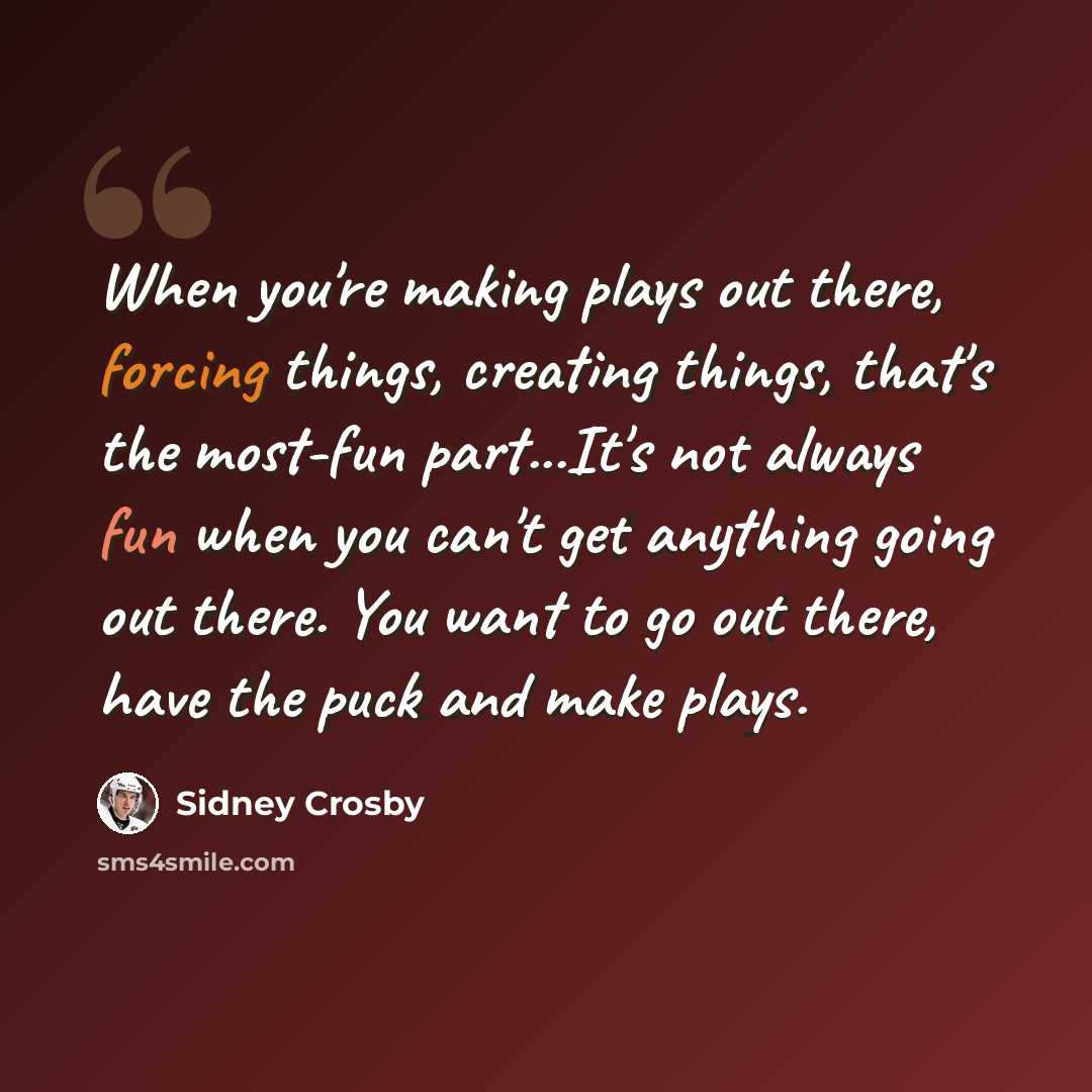 “When you're making plays out there, forcing things, creating things, that's the most-fun part...It's not always fun when you can't get anything going out there. You want to go out there, have the puck and make plays.” quote by Sidney Crosby