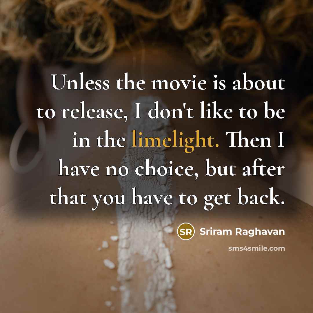 “Unless the movie is about to release, I don't like to be in the limelight. Then I have no choice, but after that you have to get back.” quote by Sriram Raghavan