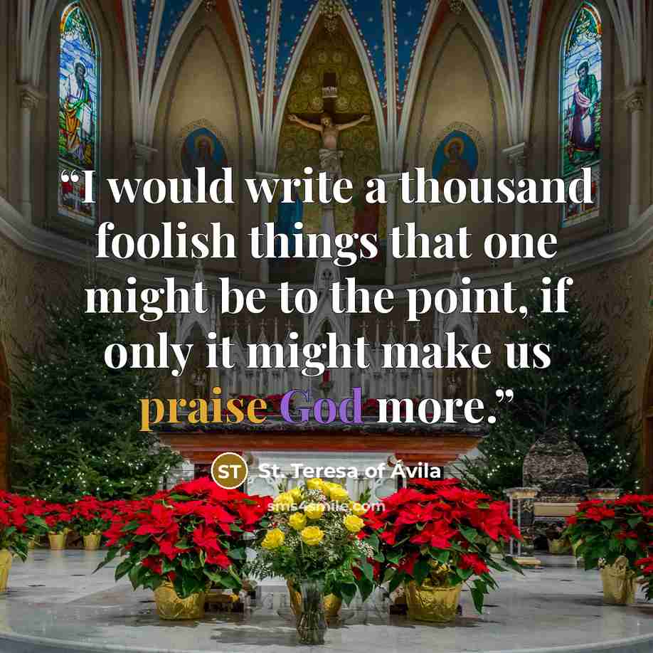 “I would write a thousand foolish things that one might be to the point, if only it might make us praise God more.” quote by St. Teresa of Avila