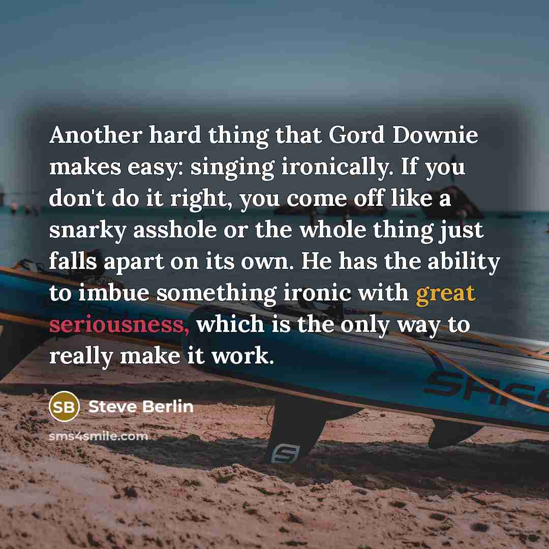 “Another hard thing that Gord Downie makes easy: singing ironically. If you don't do it right, you come off like a snarky asshole or the whole thing just falls apart on its own. He has the ability to imbue something ironic with great seriousness, which is the only way to really make it work.” quote by Steve Berlin
