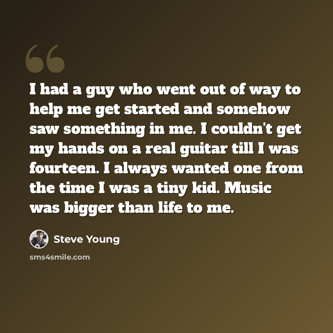 “I had a guy who went out of way to help me get started and somehow saw something in me. I couldn't get my hands on a real guitar till I was fourteen. I always wanted one from the time I was a tiny kid. Music was bigger than life to me.” quote by Steve Young