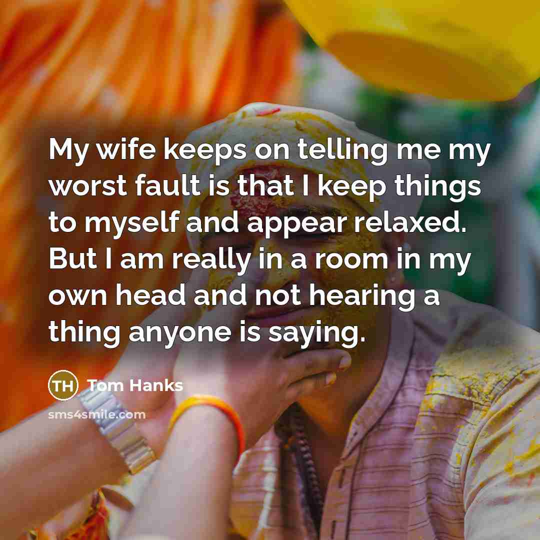 “My wife keeps on telling me my worst fault is that I keep things to myself and appear relaxed. But I am really in a room in my own head and not hearing a thing anyone is saying.” quote by Tom Hanks