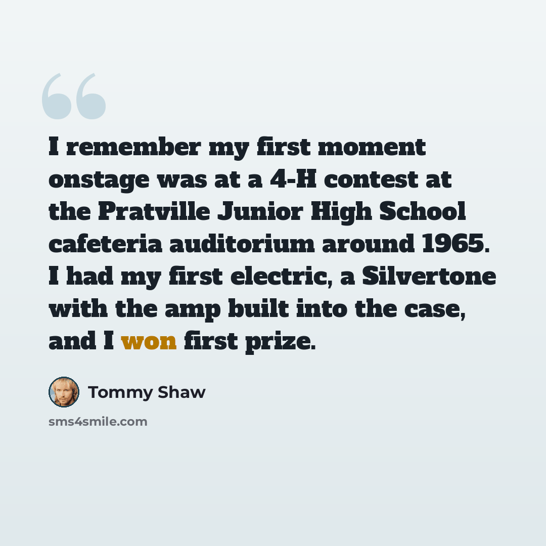 “I remember my first moment onstage was at a 4-H contest at the Pratville Junior High School cafeteria auditorium around 1965. I had my first electric, a Silvertone with the amp built into the case, and I won first prize.” quote by Tommy Shaw