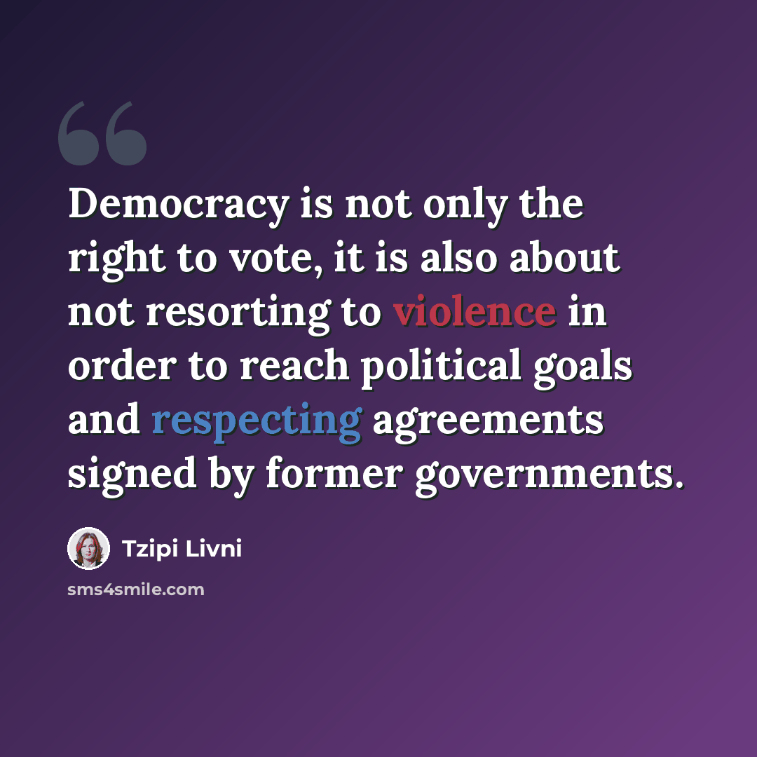 “Democracy is not only the right to vote, it is also about not resorting to violence in order to reach political goals and respecting agreements signed by former governments.” quote by Tzipi Livni