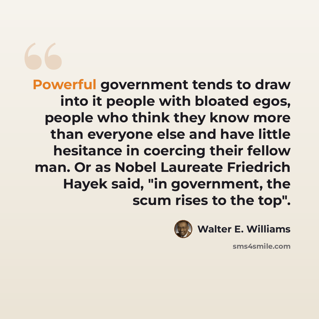 “Powerful government tends to draw into it people with bloated egos, people who think they know more than everyone else and have little hesitance in coercing their fellow man. Or as Nobel Laureate Friedrich Hayek said, "in government, the scum rises to the top".” quote by Walter E. Williams