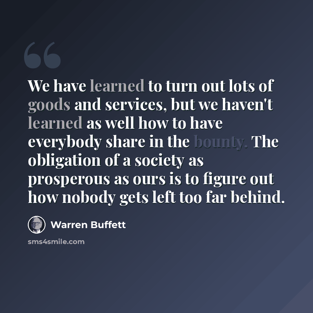 “We have learned to turn out lots of goods and services, but we haven't learned as well how to have everybody share in the bounty. The obligation of a society as prosperous as ours is to figure out how nobody gets left too far behind.” quote by Warren Buffett