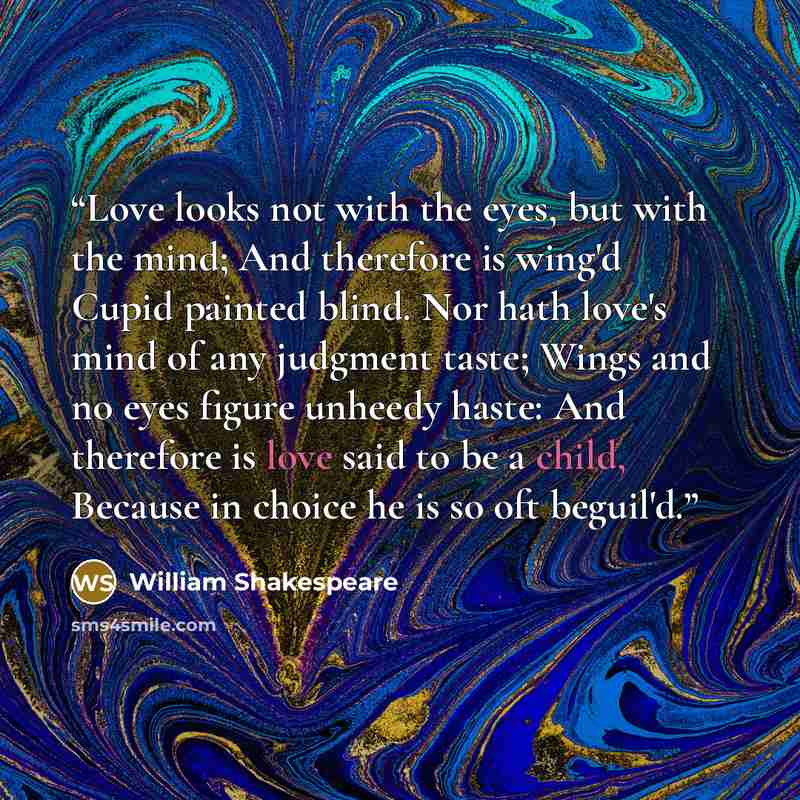 “Love looks not with the eyes, but with the mind; And therefore is wing'd Cupid painted blind. Nor hath love's mind of any judgment taste; Wings and no eyes figure unheedy haste: And therefore is love said to be a child, Because in choice he is so oft beguil'd.” quote by William Shakespeare