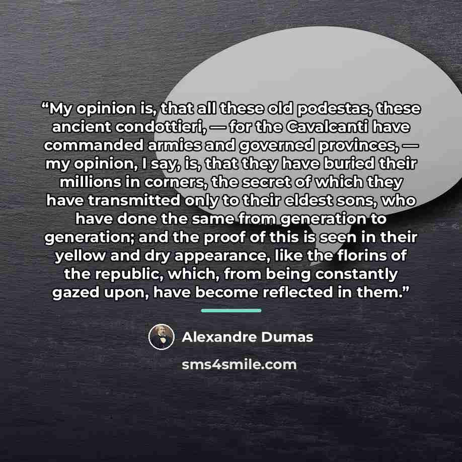 “My opinion is, that all these old podestas, these ancient condottieri, — for the Cavalcanti have commanded armies and governed provinces, — my opinion, I say, is, that they have buried their millions in corners, the secret of which they have transmitted only to their eldest sons, who have done the…” quote by Alexandre Dumas