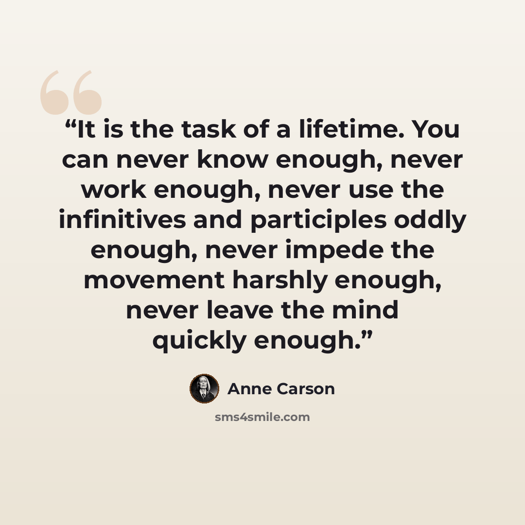 “It is the task of a lifetime. You can never know enough, never work enough, never use the infinitives and participles oddly enough, never impede the movement harshly enough, never leave the mind quickly enough.” quote by Anne Carson