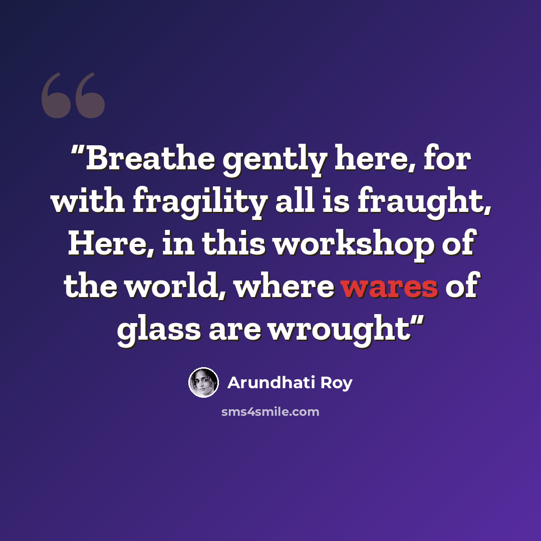 “Breathe gently here, for with fragility all is fraught, Here, in this workshop of the world, where wares of glass are wrought” quote by Arundhati Roy