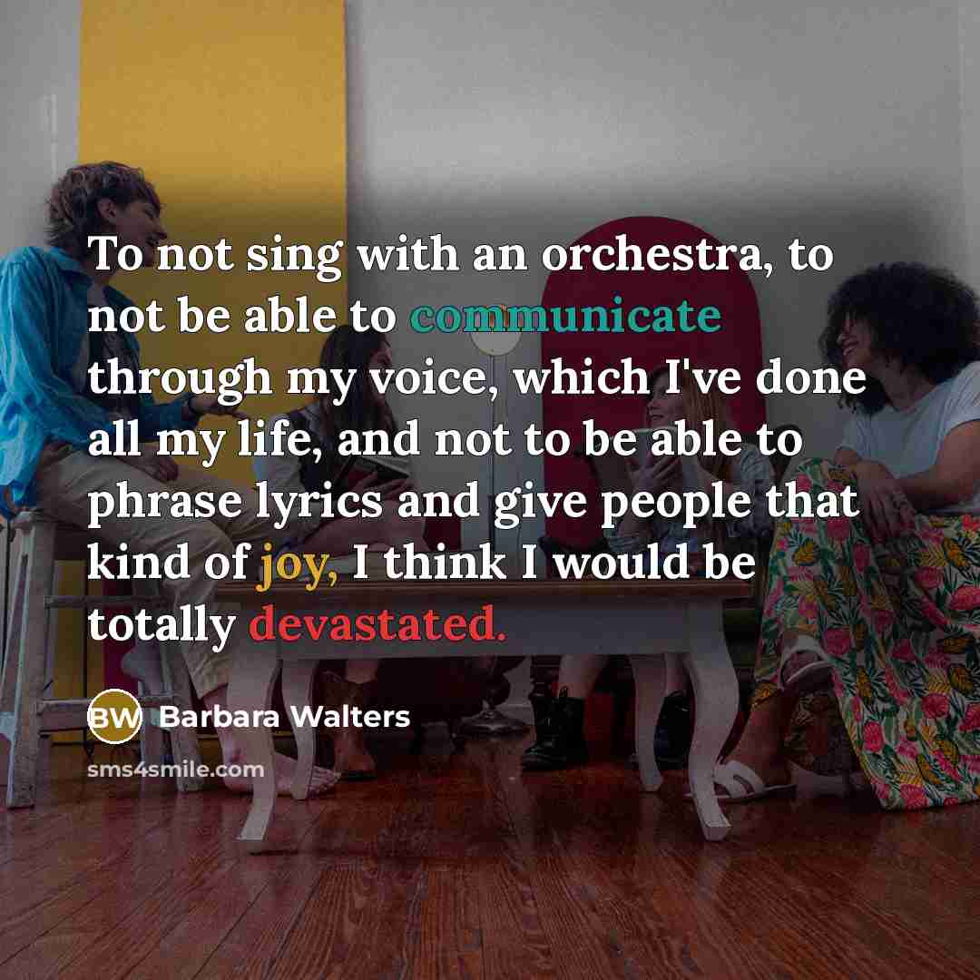 “To not sing with an orchestra, to not be able to communicate through my voice, which I've done all my life, and not to be able to phrase lyrics and give people that kind of joy, I think I would be totally devastated.” quote by Barbara Walters