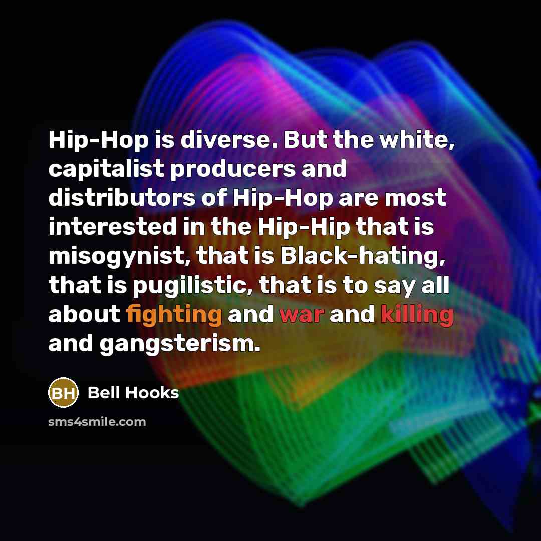 “Hip-Hop is diverse. But the white, capitalist producers and distributors of Hip-Hop are most interested in the Hip-Hip that is misogynist, that is Black-hating, that is pugilistic, that is to say all about fighting and war and killing and gangsterism.” quote by Bell Hooks