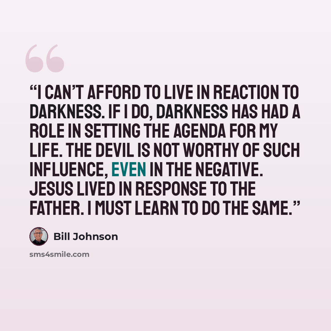 “I can’t afford to live in reaction to darkness. If I do, darkness has had a role in setting the agenda for my life. The devil is not worthy of such influence, even in the negative. Jesus lived in response to the Father. I must learn to do the same.” quote by Bill Johnson
