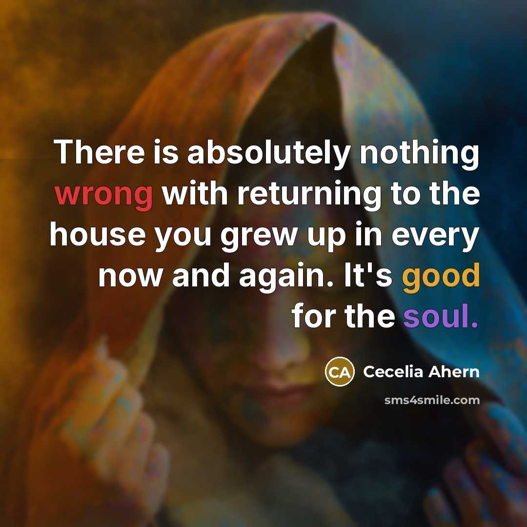 “There is absolutely nothing wrong with returning to the house you grew up in every now and again. It's good for the soul.” quote by Cecelia Ahern