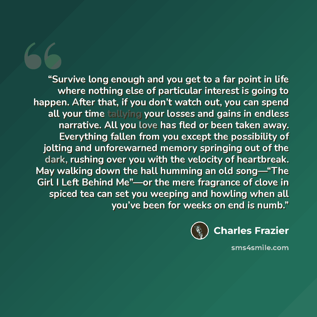 “Survive long enough and you get to a far point in life where nothing else of particular interest is going to happen. After that, if you don’t watch out, you can spend all your time tallying your losses and gains in endless narrative. All you love has fled or been taken away. Everything fallen from…” quote by Charles Frazier