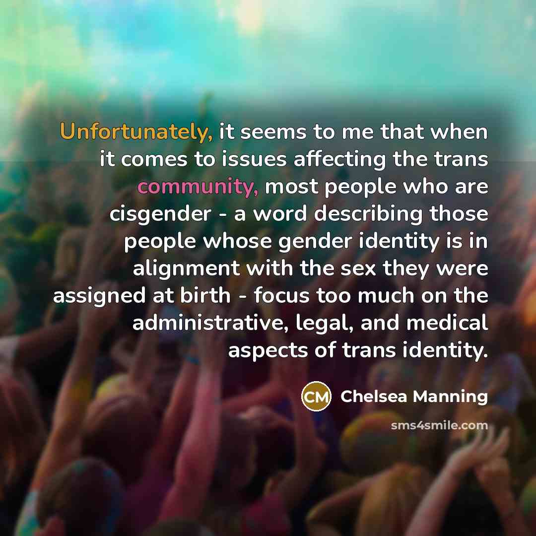 “Unfortunately, it seems to me that when it comes to issues affecting the trans community, most people who are cisgender - a word describing those people whose gender identity is in alignment with the sex they were assigned at birth - focus too much on the administrative, legal, and medical aspects…” quote by Chelsea Manning