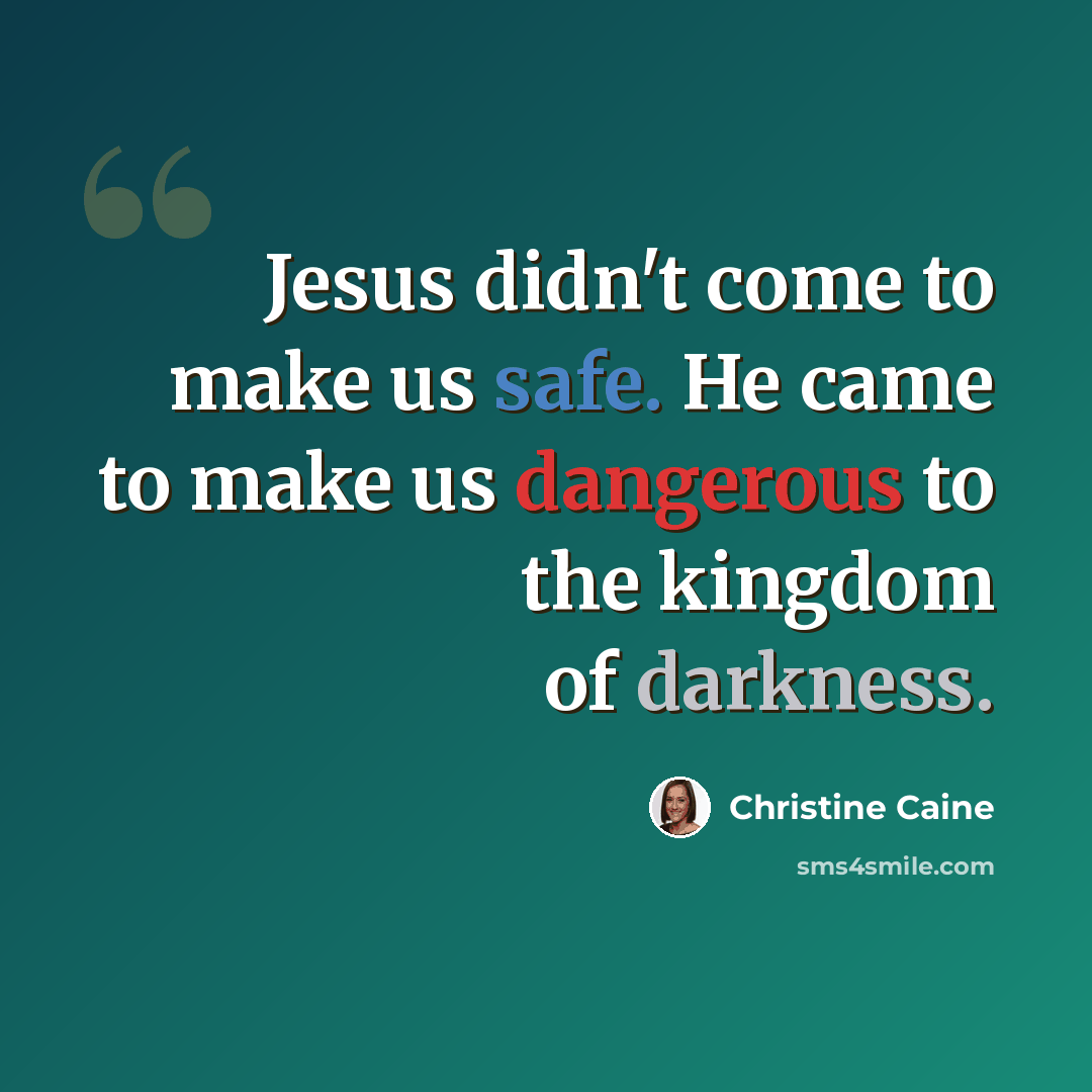 “Jesus didn't come to make us safe. He came to make us dangerous to the kingdom of darkness.” quote by Christine Caine