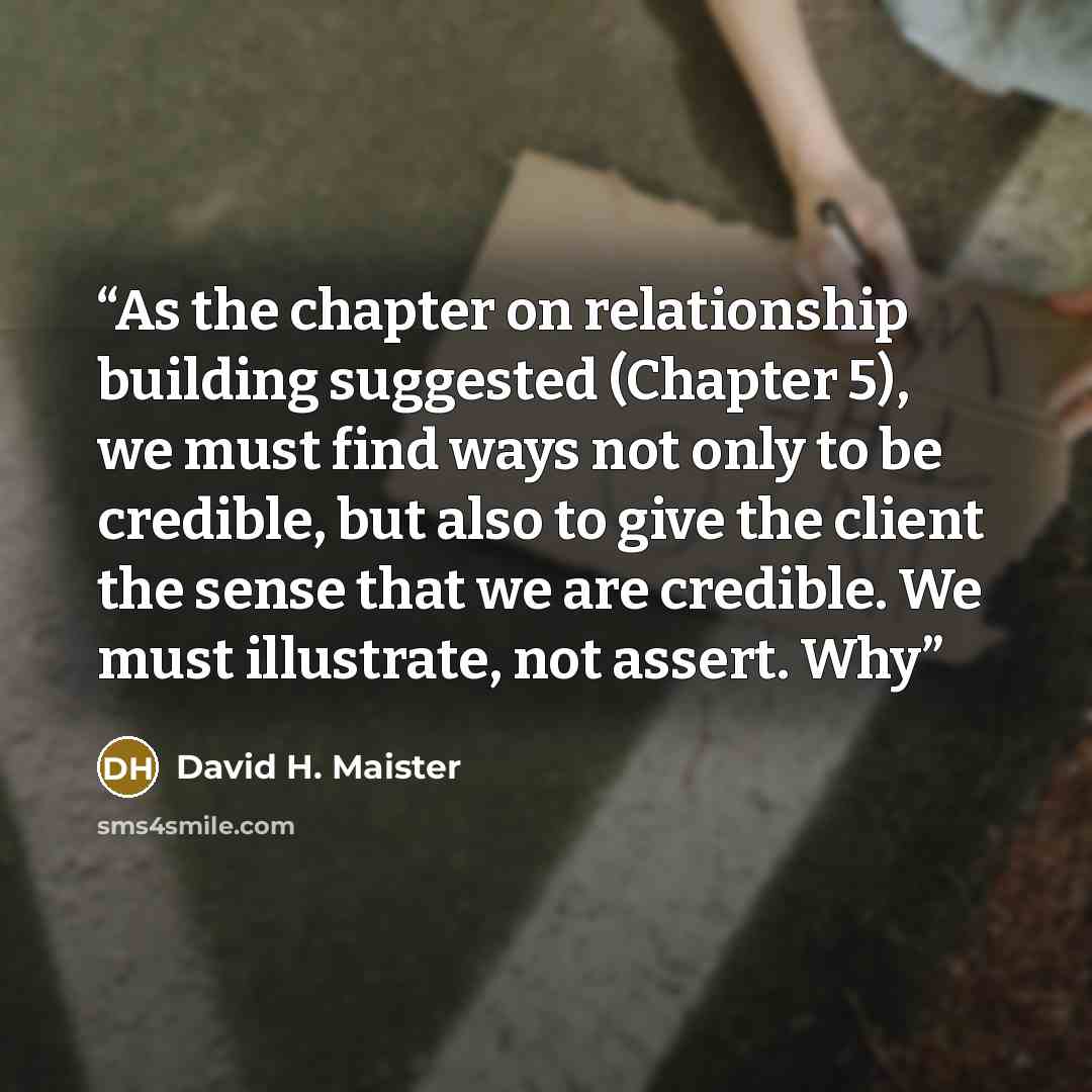 “As the chapter on relationship building suggested (Chapter 5), we must find ways not only to be credible, but also to give the client the sense that we are credible. We must illustrate, not assert. Why” quote by David H. Maister