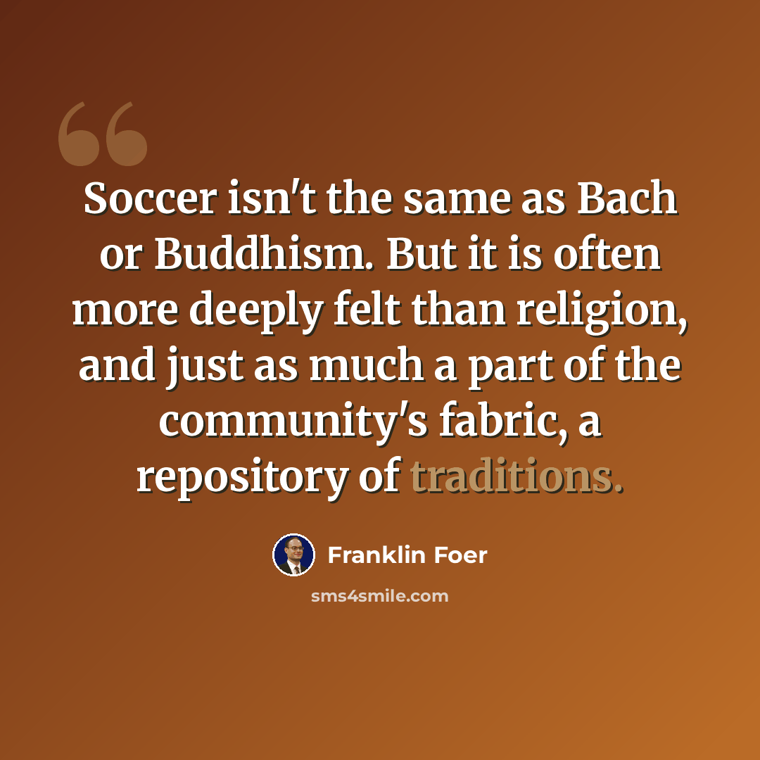 “Soccer isn't the same as Bach or Buddhism. But it is often more deeply felt than religion, and just as much a part of the community's fabric, a repository of traditions.” quote by Franklin Foer