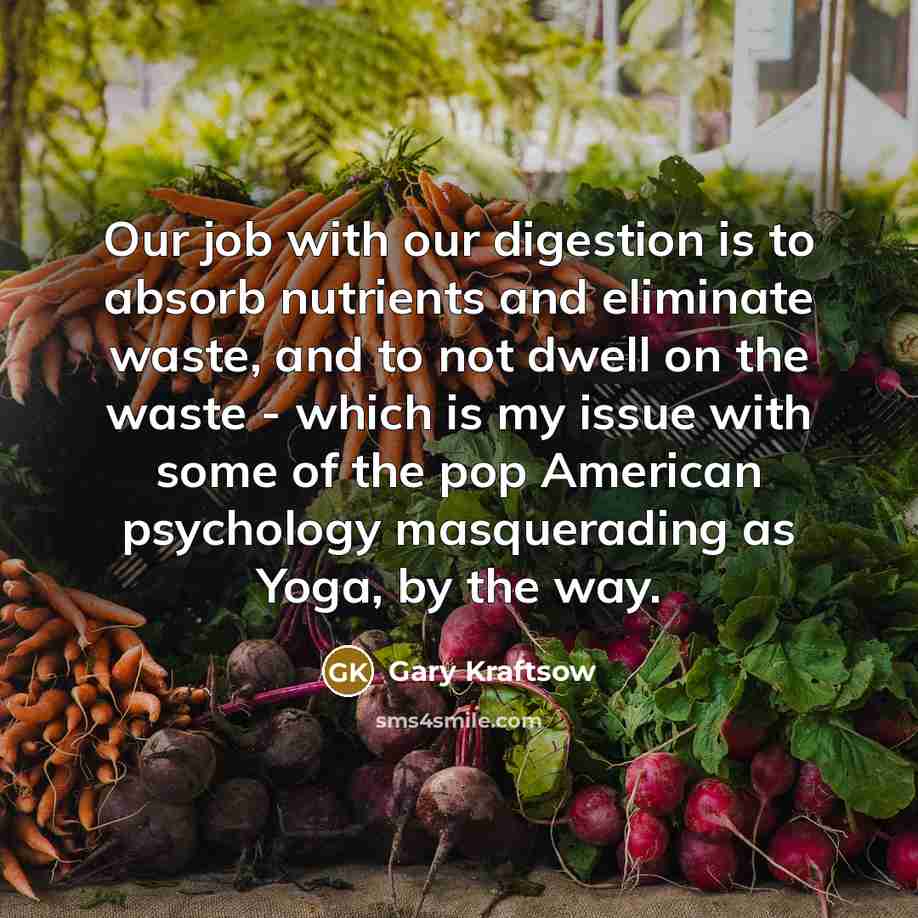 “Our job with our digestion is to absorb nutrients and eliminate waste, and to not dwell on the waste - which is my issue with some of the pop American psychology masquerading as Yoga, by the way.” quote by Gary Kraftsow