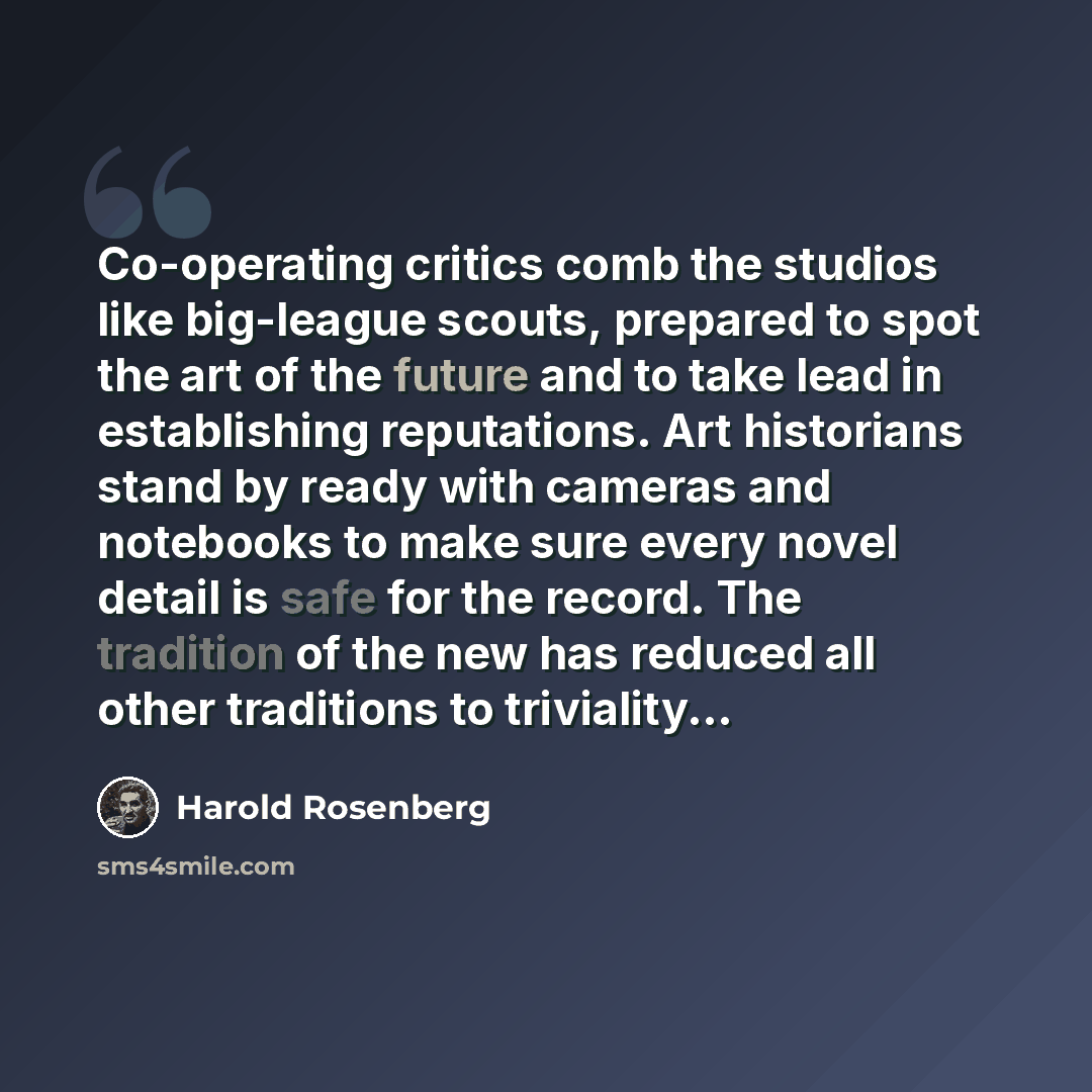 “Co-operating critics comb the studios like big-league scouts, prepared to spot the art of the future and to take lead in establishing reputations. Art historians stand by ready with cameras and notebooks to make sure every novel detail is safe for the record. The tradition of the new has reduced…” quote by Harold Rosenberg