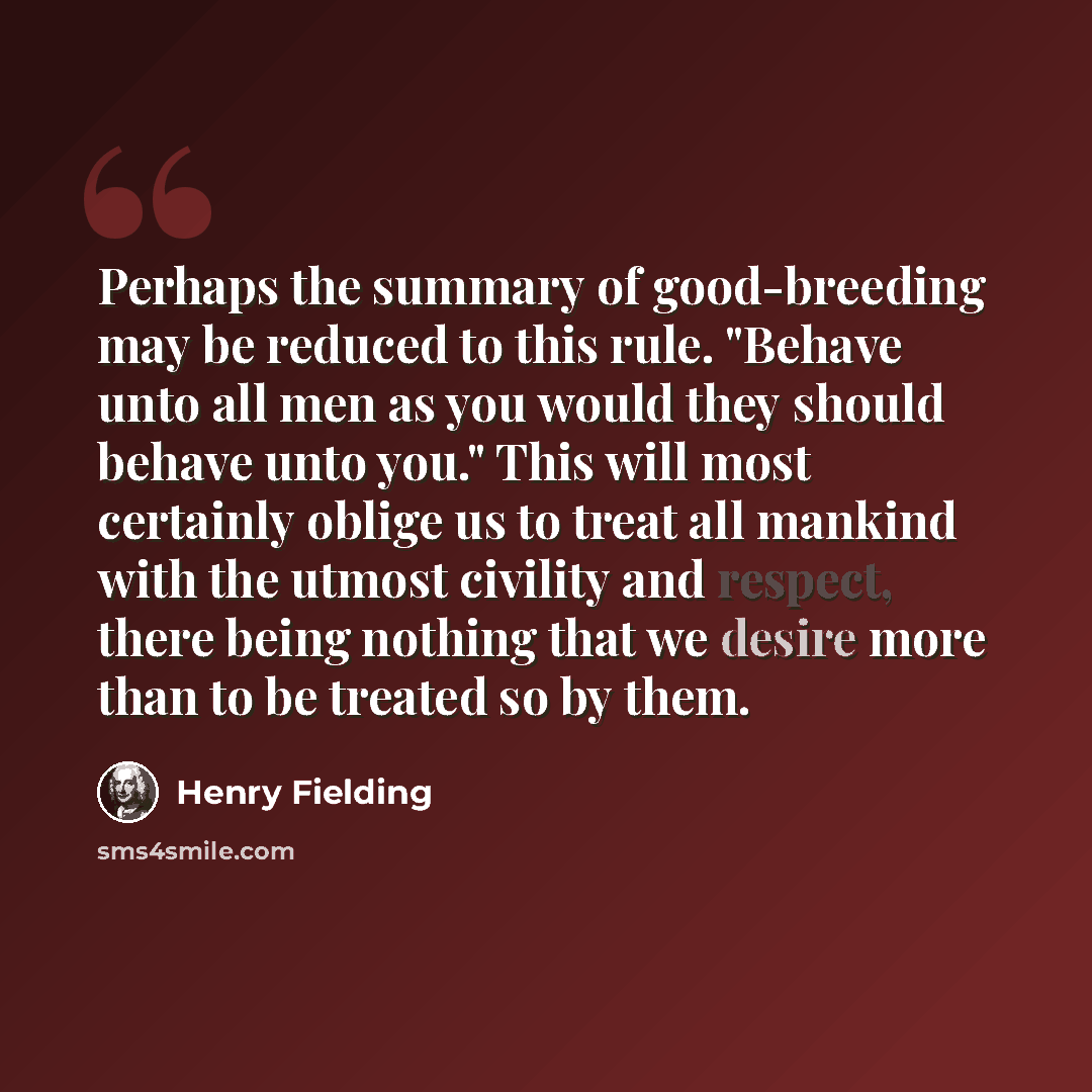 “Perhaps the summary of good-breeding may be reduced to this rule. "Behave unto all men as you would they should behave unto you." This will most certainly oblige us to treat all mankind with the utmost civility and respect, there being nothing that we desire more than to be treated so by them.” quote by Henry Fielding