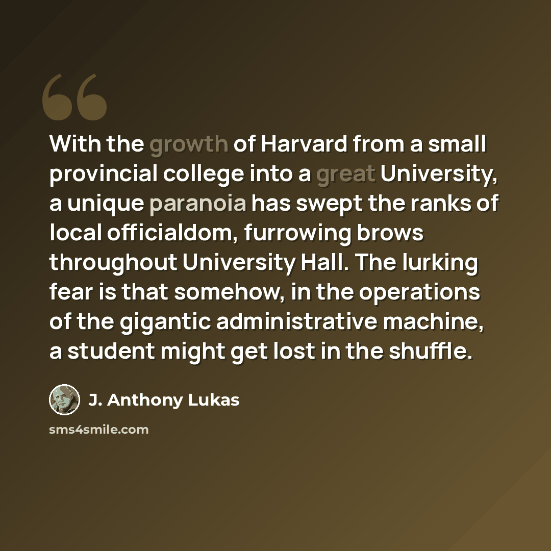 “With the growth of Harvard from a small provincial college into a great University, a unique paranoia has swept the ranks of local officialdom, furrowing brows throughout University Hall. The lurking fear is that somehow, in the operations of the gigantic administrative machine, a student might…” quote by J. Anthony Lukas